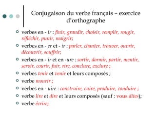 Conjugaison du verbe français – exercice d’orthographe verbes en  - ir  :  finir, grandir, choisir, remplir, rougir, réfléchir, punir, maigrir ;  verbes en  - er  et  - ir  :  parler, chanter, trouver, ouvrir, découvrir, souffrir ; verbes en  - ir  et en  -ure :  sortir, dormir, partir, mentir, servir, courir, fuir, rire, conclure, exclure  ;   verbes  tenir  et  venir  et leurs composés ;  verbe  mourir  ;   verbes en  - uire  :  construire, cuire, produire, conduire  ;  verbe  lire   et  dire   et leurs composés (sauf :  vous  dites ); verbe  écrire ; 