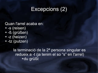 Excepcions (2)

Quan l'arrel acaba en:
➔ -s (reisen)

➔ -ß (grüßen)

➔ -z (heizen)

➔ -tz (putzen)




    la terminació de la 2ª persona singular es
      redueix a -t (ja tenim el so “s” en l'arrel)
          ➔ du grüßt
 