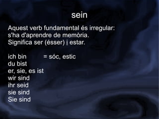 sein
Aquest verb fundamental és irregular:
s'ha d'aprendre de memòria.
Significa ser (ésser) i estar.

ich bin        = sóc, estic
du bist
er, sie, es ist
wir sind
ihr seid
sie sind
Sie sind
 