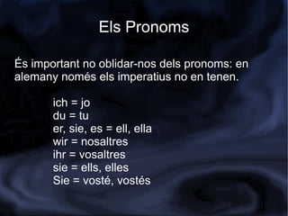 Els Pronoms

És important no oblidar-nos dels pronoms: en
alemany només els imperatius no en tenen.

       ich = jo
       du = tu
       er, sie, es = ell, ella
       wir = nosaltres
       ihr = vosaltres
       sie = ells, elles
       Sie = vosté, vostés
 