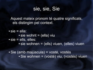 sie, sie, Sie
    Aquest mateix pronom té quatre significats,
     els distingim pel context.

● sie = ella:
       ● sie wohnt = (ella) viu

● sie = ells, elles:

       ● sie wohnen = (ells) viuen, (elles) viuen



●   Sie (amb majúscula) = vosté, vostés
         ● Sie wohnen = (vosté) viu, (vostés) viuen
 
