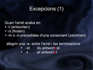 Excepcions (1)

Quan l'arrel acaba en
➔ -t (antworten)

➔ -d (finden)

➔ -m o -n precedides d'una consonant (zeichnen)




 afegim una -e- entre l'arrel i les terminacions
         ➔  -st    du antwortest
         ➔  -t     er antwortet
 