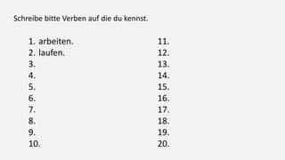 Schreibe bitte Verben auf die du kennst.
1. arbeiten.
2. laufen.
3.
4.
5.
6.
7.
8.
9.
10.
11.
12.
13.
14.
15.
16.
17.
18.
19.
20.
 