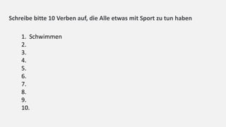 Schreibe bitte 10 Verben auf, die Alle etwas mit Sport zu tun haben
1. Schwimmen
2.
3.
4.
5.
6.
7.
8.
9.
10.
 
