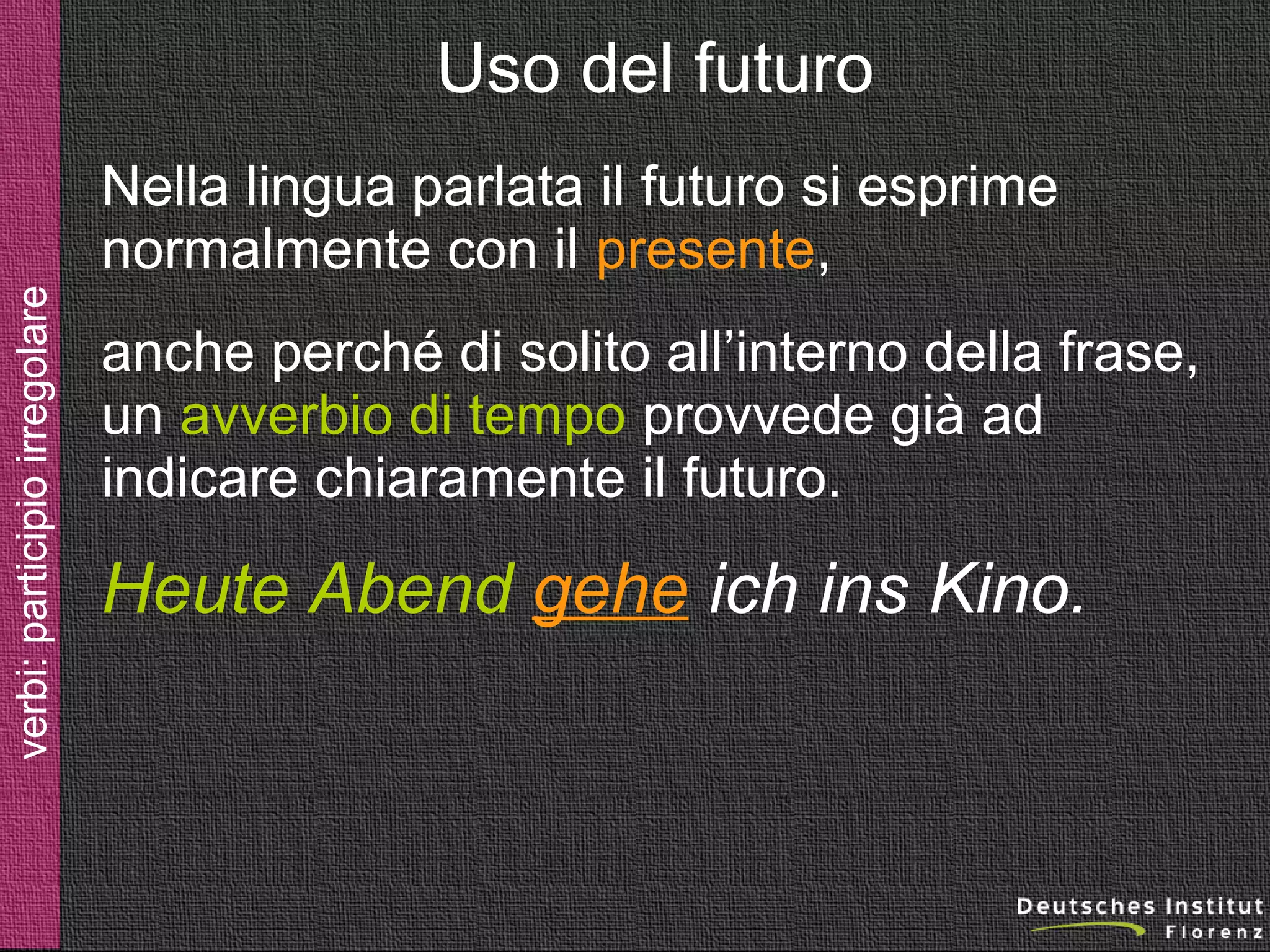 Uso del futuro

verbi: futuro

Nella lingua parlata il futuro si esprime
normalmente con il presente,
anche perché di solito all’interno della frase,
un avverbio di tempo provvede già ad
indicare chiaramente il futuro.

Heute Abend gehe ich ins Kino.

 