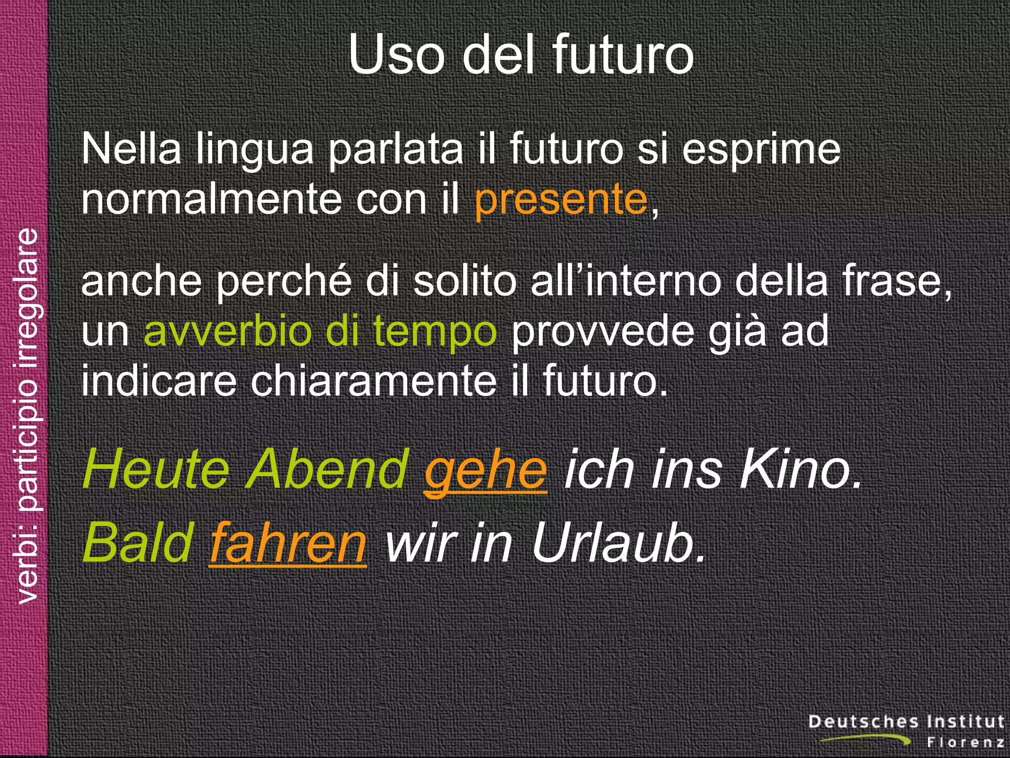 Uso del futuro

verbi: futuro

Nella lingua parlata il futuro si esprime
normalmente con il presente,
anche perché di solito all’interno della frase,
un avverbio di tempo provvede già ad
indicare chiaramente il futuro.

Heute Abend gehe ich ins Kino.
Bald fahren wir in Urlaub.

 