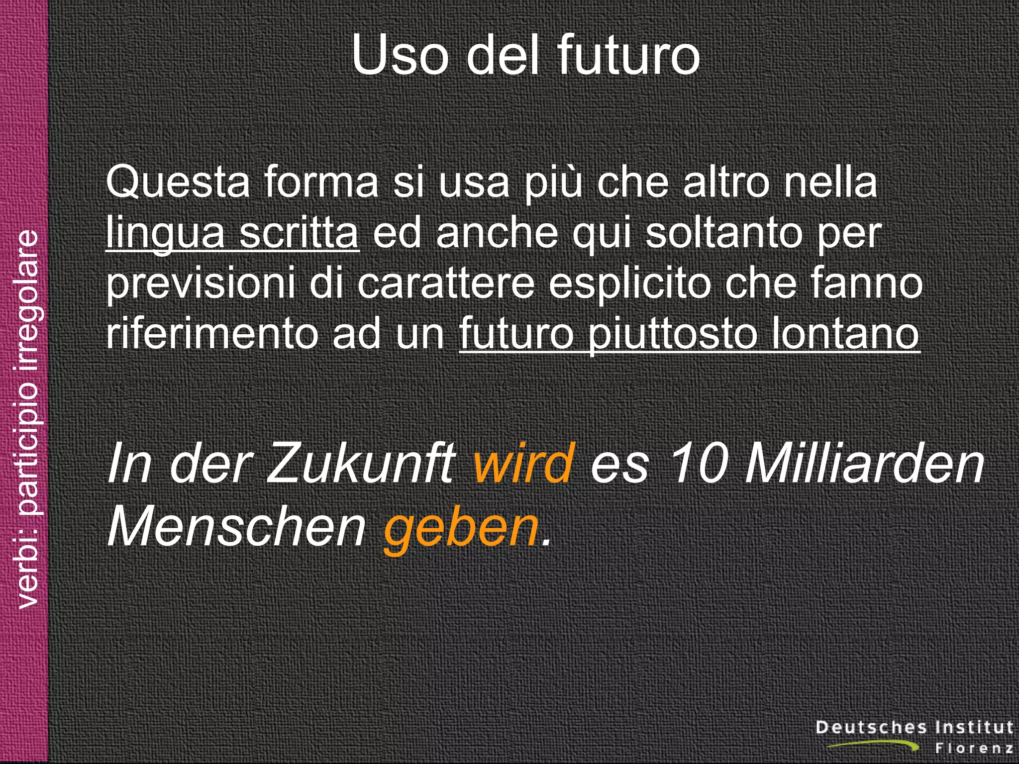 verbi: futuro

Uso del futuro
Questa forma si usa più che altro nella
lingua scritta ed anche qui soltanto per
previsioni di carattere esplicito che fanno
riferimento ad un futuro piuttosto lontano

In der Zukunft wird es 10 Milliarden
Menschen geben.

 