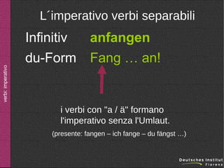 verbi: imperativo

L´imperativo verbi separabili

Infinitiv
du-Form

anfangen
Fang … an!

i verbi con "a / ä" formano
l'imperativo senza l'Umlaut.
(presente: fangen – ich fange – du fängst …)

 