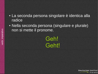 ●

verbi: imperativo

●

La seconda persona singolare è identica alla
radice
Nella seconda persona (singulare e plurale)
non si mette il pronome.

Geh!
Geht!

 