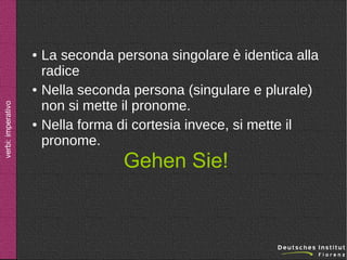 ●

verbi: imperativo

●

●

La seconda persona singolare è identica alla
radice
Nella seconda persona (singulare e plurale)
non si mette il pronome.
Nella forma di cortesia invece, si mette il
pronome.

Gehen Sie!

 