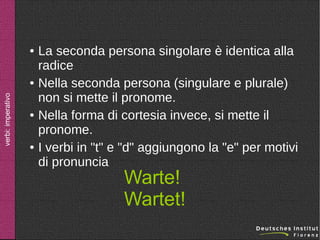 ●

verbi: imperativo

●

●

●

La seconda persona singolare è identica alla
radice
Nella seconda persona (singulare e plurale)
non si mette il pronome.
Nella forma di cortesia invece, si mette il
pronome.
I verbi in "t" e "d" aggiungono la "e" per motivi
di pronuncia

Warte!
Wartet!

 