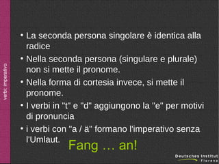 ●

verbi: imperativo

●

●

●

●

La seconda persona singolare è identica alla
radice
Nella seconda persona (singulare e plurale)
non si mette il pronome.
Nella forma di cortesia invece, si mette il
pronome.
I verbi in "t" e "d" aggiungono la "e" per motivi
di pronuncia
i verbi con "a / ä" formano l'imperativo senza
l'Umlaut.

Fang … an!

 