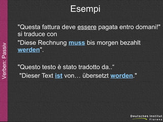 Verben: Passiv

Esempi
"Questa fattura deve essere pagata entro domani!"
si traduce con
"Diese Rechnung muss bis morgen bezahlt
werden".
"Questo testo è stato tradotto da..“
"Dieser Text ist von… übersetzt worden."

 