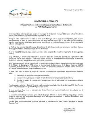 Verberie, le 25 janvier 2014

COMMUNIQUE de PRESSE N°3
« Objectif Verberie » ré-ouvrira le dossier de l'adhésion de Verberie
au PNR Oise Pays de France

5 minutes ! C'est le temps pris par le conseil municipal de Verberie le 9 janvier 2012 pour refuser l'invitation
lancée par le PNR Oise pays de France à le rejoindre en 2016.
Pourquoi cette « délibération » entre la poire et le fromage sur un sujet aussi important, sans aucune
documentation et dans le silence coutumier des élus présents ? Pourtant, il n'y avait aucune urgence à
prendre cette décision qui engage la commune pour 12 ans. Le mode de fonctionnement de la municipalité
actuelle est stupéfiant.
Le PNR se fixe comme objectif majeur de maîtriser le développement des communes membres face au
développement de la zone de Roissy et de l'Ile-de-France.
Si nous n'y adhérons pas, nous serons soumis à cette pression foncière très importante (bétonnage tout
azimut).
En y adhérant, il évitera une urbanisation excessive de notre commune, contribuera à préserver notre
qualité de vie et notre identité, sans pour autant bloquer le développement économique au Nord de
Verberie. Il valorisera la qualité de notre patrimoine immobilier.
Nous sommes tournés vers le compiégnois et nous le serons davantage en cas de fusion de l'Agglomération
de la Région de Compiègne (ARC) et de la Communauté de Communes de la Basse Automne (CCBA).
Cependant, être tourné vers le compiégnois ce n'est pas renoncer aux relations avec les autres communes
de l'Oise et notamment avec celles situées plus au sud.
Le PNR, c'est aussi un appui technique et une aide financière dont se félicitent les communes membres
pour :
Ø l'entretien et la rénovation du patrimoine local,
Ø des expertises, études et conseils dans le domaine de l'organisation du territoire,
Ø la mise en œuvre des programmes pédagogiques liés au patrimoine et à l'environnement dans
les écoles.
Pour toutes ces raisons, « Objectif Verberie » a la conviction que l'adhésion de Verberie au PNR Oise Pays de
France est une opportunité qu'il ne faut pas laisser passer.
Si nous sommes élus, nous ré-ouvrirons ce dossier fermé de manière totalement prématurée par la
municipalité actuelle.
Le conseil municipal se prononcera après l'étude du projet définitif de charte et l'enquête publique ouverte
à tous les habitants afin de prendre en compte leurs remarques et leurs avis. La décision interviendra donc
fin 2014 ou début 2015.
Il s'agit donc d'une divergence totale de méthode et d'appréciation entre Objectif Verberie et les élus
d'aujourd'hui.
Michel Arnould
Objectif Verberie

 