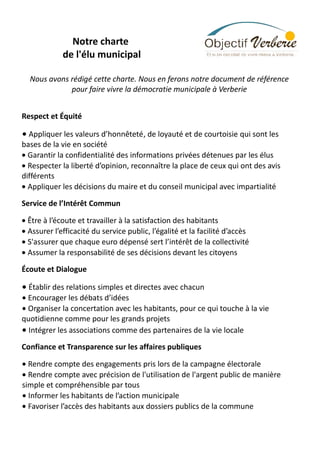 Notre charte
de l'élu municipal
Nous avons rédigé cette charte. Nous en ferons notre document de référence
pour faire vivre la démocratie municipale à Verberie
Respect et Équité

• Appliquer les valeurs d’honnêteté, de loyauté et de courtoisie qui sont les

bases de la vie en société
• Garantir la confidentialité des informations privées détenues par les élus
• Respecter la liberté d’opinion, reconnaître la place de ceux qui ont des avis
différents
• Appliquer les décisions du maire et du conseil municipal avec impartialité
Service de l’Intérêt Commun
• Être à l’écoute et travailler à la satisfaction des habitants
• Assurer l’efficacité du service public, l’égalité et la facilité d’accès
• S'assurer que chaque euro dépensé sert l’intérêt de la collectivité
• Assumer la responsabilité de ses décisions devant les citoyens
Écoute et Dialogue

• Établir des relations simples et directes avec chacun

• Encourager les débats d’idées
• Organiser la concertation avec les habitants, pour ce qui touche à la vie
quotidienne comme pour les grands projets
• Intégrer les associations comme des partenaires de la vie locale
Confiance et Transparence sur les affaires publiques
• Rendre compte des engagements pris lors de la campagne électorale
• Rendre compte avec précision de l'utilisation de l'argent public de manière
simple et compréhensible par tous
• Informer les habitants de l’action municipale
• Favoriser l’accès des habitants aux dossiers publics de la commune

 
