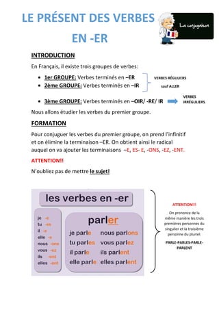 INTRODUCTION
En Français, il existe trois groupes de verbes:
• 1er GROUPE: Verbes terminés en –ER
• 2ème GROUPE: Verbes terminés en –IR
• 3ème GROUPE: Verbes terminés en –OIR/ -RE/ IR
Nous allons étudier les verbes du premier groupe.
FORMATION
Pour conjuguer les verbes du premier groupe, on prend l’infinitif
et on élimine la terminaison –ER. On obtient ainsi le radical
auquel on va ajouter les terminaisons –E, ES- E, -ONS, -EZ, -ENT.
ATTENTION!!
N’oubliez pas de mettre le sujet!
VERBES RÉGULIERS
sauf ALLER
VERBES
IRRÉGULIERS
LE PRÉSENT DES VERBES
EN -ER
ATTENTION!!!
On prononce de la
même manière les trois
premières personnes du
singulier et la troisième
personne du pluriel:
PARLE-PARLES-PARLE-
PARLENT
 