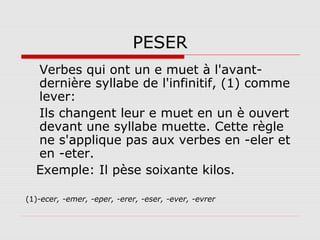 PESER
Verbes qui ont un e muet à l'avantdernière syllabe de l'infinitif, (1) comme
lever:
Ils changent leur e muet en un è ouvert
devant une syllabe muette. Cette règle
ne s'applique pas aux verbes en -eler et
en -eter.
Exemple: Il pèse soixante kilos.
(1)-ecer, -emer, -eper, -erer, -eser, -ever, -evrer

 