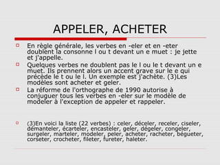 APPELER, ACHETER








En règle générale, les verbes en -eler et en -eter
doublent la consonne l ou t devant un e muet : je jette
et j'appelle.
Quelques verbes ne doublent pas le l ou le t devant un e
muet. Ils prennent alors un accent grave sur le e qui
précède le t ou le l. Un exemple est j'achète. (3)Les
modèles sont acheter et geler.
La réforme de l'orthographe de 1990 autorise à
conjuguer tous les verbes en -eler sur le modèle de
modeler à l'exception de appeler et rappeler.
(3)En voici la liste (22 verbes) : celer, déceler, receler, ciseler,

démanteler, écarteler, encasteler, geler, dégeler, congeler,
surgeler, marteler, modeler, peler, acheter, racheter, bégueter,
corseter, crocheter, fileter, fureter, haleter.

 