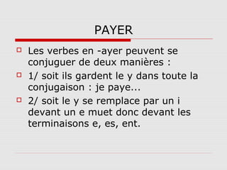 PAYER






Les verbes en -ayer peuvent se
conjuguer de deux manières :
1/ soit ils gardent le y dans toute la
conjugaison : je paye...
2/ soit le y se remplace par un i
devant un e muet donc devant les
terminaisons e, es, ent.

 