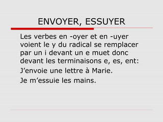 ENVOYER, ESSUYER
Les verbes en -oyer et en -uyer
voient le y du radical se remplacer
par un i devant un e muet donc
devant les terminaisons e, es, ent:
J’envoie une lettre à Marie.
Je m’essuie les mains.

 