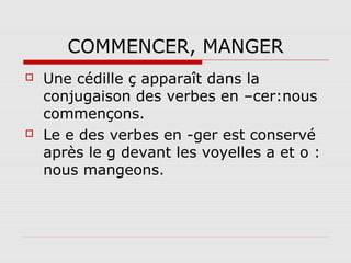 COMMENCER, MANGER




Une cédille ç apparaît dans la
conjugaison des verbes en –cer:nous
commençons.
Le e des verbes en -ger est conservé
après le g devant les voyelles a et o :
nous mangeons.

 