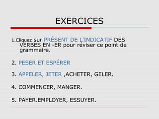 EXERCICES
sur PRÉSENT DE L'INDICATIF DES
VERBES EN -ER pour réviser ce point de
grammaire.

1.Cliquez

2. PESER ET ESPÉRER
3. APPELER, JETER ,ACHETER, GELER.
4. COMMENCER, MANGER.
5. PAYER.EMPLOYER, ESSUYER.

 