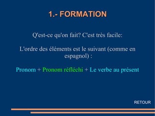 1.- FORMATION

      Q'est-ce qu'on fait? C'est très facile:

 L'ordre des éléments est le suivant (comme en
                  espagnol) :

Pronom + Pronom réfléchi + Le verbe au présent




                                                RETOUR
 
