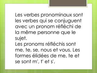 Les verbes pronominaux sont 
les verbes qui se conjuguent 
avec un pronom réfléchi de 
la même personne que le 
sujet. 
Les pronoms réfléchis sont 
me, te, se, nous et vous. Les 
formes élidées de me, te et 
se sont m', t' et s'. 
 