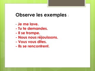 Observe les exemples : 
- Je me lave. 
- Tu te demandes. 
- Il se trompe. 
- Nous nous réjouissons. 
- Vous vous dites. 
- Ils se rencontrent. 
 