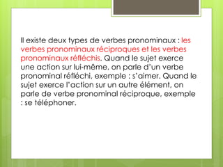 Il existe deux types de verbes pronominaux : les 
verbes pronominaux réciproques et les verbes 
pronominaux réfléchis. Quand le sujet exerce 
une action sur lui-même, on parle d’un verbe 
pronominal réfléchi, exemple : s’aimer. Quand le 
sujet exerce l’action sur un autre élément, on 
parle de verbe pronominal réciproque, exemple 
: se téléphoner. 
 