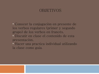 OBJETIVOS   Conocer la  conjugación  en presente de los  verbos regulares  (primer y segundo grupo) de los verbos en  francés . Discutir en clase el contenido de esta  presentación . Hacer  una   practica  individual utilizando la clase como  guia . 