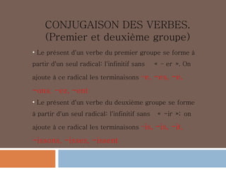 CONJUGAISON DES VERBES. (Premier et deuxième groupe) Le présent d'un verbe du premier groupe se forme à partir d'un seul radical: l'infinitif sans    « – er ». On ajoute à ce radical les terminaisons  –e, -es, -e, -ons,   -ez, -ent Le présent d'un verbe du deuxième groupe se forme à partir d'un seul radical: l'infinitif sans   « -ir »; on ajoute à ce radical les terminaisons  –is, -is, -it, -issons, -issez, -issent 