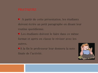 PRATIQUEZ A partir de cette présentation, les étudiants doivent écrire un petit paragraphe en disant leur routine quotidienne. Les étudiants doivent le faire dans ce même format et après en classe le réviser avec les autres. A la fin le professeur leur donnera la note finale de l’activité. 