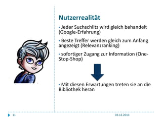 Nutzerrealität
• Jeder Suchschlitz wird gleich behandelt

(Google-Erfahrung)
• Beste Treffer

werden gleich zum Anfang
angezeigt (Relevanzranking)
• sofortiger

Stop-Shop)

Zugang zur Information (One-

• Mit diesen Erwartungen treten sie an die

Bibliothek heran

11

03.12.2013

 