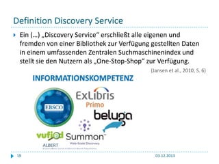 Definition Discovery Service


Ein (…) „Discovery Service“ erschließt alle eigenen und
fremden von einer Bibliothek zur Verfügung gestellten Daten
in einem umfassenden Zentralen Suchmaschinenindex und
stellt sie den Nutzern als „One-Stop-Shop“ zur Verfügung.
(Jansen et al., 2010, S. 6)

19

03.12.2013

 