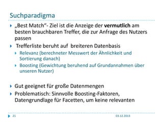 Suchparadigma




„Best Match“- Ziel ist die Anzeige der vermutlich am
besten brauchbaren Treffer, die zur Anfrage des Nutzers
passen
Trefferliste beruht auf breiteren Datenbasis






Relevanz (berechneter Messwert der Ähnlichkeit und
Sortierung danach)
Boosting (Gewichtung beruhend auf Grundannahmen über
unseren Nutzer)

Gut geeignet für große Datenmengen
Problematisch: Sinnvolle Boosting-Faktoren,
Datengrundlage für Facetten, um keine relevanten
21

03.12.2013

 