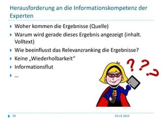 Herausforderung an die Informationskompetenz der
Experten







Woher kommen die Ergebnisse (Quelle)
Warum wird gerade dieses Ergebnis angezeigt (inhalt.
Volltext)
Wie beeinflusst das Relevanzranking die Ergebnisse?
Keine „Wiederholbarkeit“
Informationsflut
…

29

03.12.2013

 