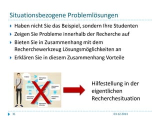 Situationsbezogene Problemlösungen






Haben nicht Sie das Beispiel, sondern Ihre Studenten
Zeigen Sie Probleme innerhalb der Recherche auf
Bieten Sie in Zusammenhang mit dem
Recherchewerkzeug Lösungsmöglichkeiten an
Erklären Sie in diesem Zusammenhang Vorteile

X
31

Hilfestellung in der
eigentlichen
Recherchesituation
03.12.2013

 