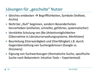 Lösungen für „geschulte“ Nutzer







Gleiches entdecken  Begrifflichkeiten, Symbole (Volltext,
Archiv)
Nicht bei „Null“ beginnen, sondern Besonderheiten
hervorheben (einfacher, schneller, geführter, systematischer)
Verstärkte Schulung von (Be-)Arbeitsmöglichkeiten
(Übernahme in Literaturverwaltungssysteme, Merklisten)
Beurteilung Zitierwürdigkeit und Zitierfähigkeit z.B. durch
Gegenüberstellung von Suchergebnissen (Google vs.
Discovery)
Eignung von Suchwerkzeugen (thematische Suche, spezifische
Suche nach Bekanntem: Intuitive Tools – Expertentool)

32

03.12.2013

 