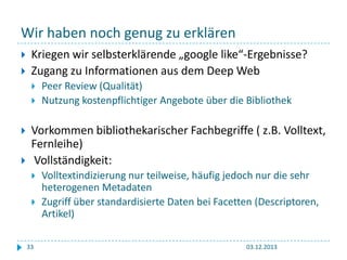 Wir haben noch genug zu erklären



Kriegen wir selbsterklärende „google like“-Ergebnisse?
Zugang zu Informationen aus dem Deep Web






Peer Review (Qualität)
Nutzung kostenpflichtiger Angebote über die Bibliothek

Vorkommen bibliothekarischer Fachbegriffe ( z.B. Volltext,
Fernleihe)
Vollständigkeit:



33

Volltextindizierung nur teilweise, häufig jedoch nur die sehr
heterogenen Metadaten
Zugriff über standardisierte Daten bei Facetten (Descriptoren,
Artikel)
03.12.2013

 