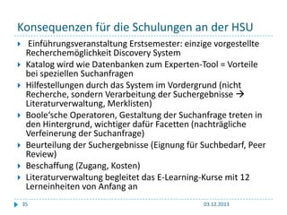 Konsequenzen für die Schulungen an der HSU










Einführungsveranstaltung Erstsemester: einzige vorgestellte
Recherchemöglichkeit Discovery System
Katalog wird wie Datenbanken zum Experten-Tool = Vorteile
bei speziellen Suchanfragen
Hilfestellungen durch das System im Vordergrund (nicht
Recherche, sondern Verarbeitung der Suchergebnisse 
Literaturverwaltung, Merklisten)
Boole‘sche Operatoren, Gestaltung der Suchanfrage treten in
den Hintergrund, wichtiger dafür Facetten (nachträgliche
Verfeinerung der Suchanfrage)
Beurteilung der Suchergebnisse (Eignung für Suchbedarf, Peer
Review)
Beschaffung (Zugang, Kosten)
Literaturverwaltung begleitet das E-Learning-Kurse mit 12
Lerneinheiten von Anfang an
35

03.12.2013

 