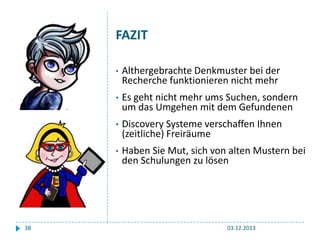 FAZIT
•
•

Es geht nicht mehr ums Suchen, sondern
um das Umgehen mit dem Gefundenen

•

Discovery Systeme verschaffen Ihnen
(zeitliche) Freiräume

•

38

Althergebrachte Denkmuster bei der
Recherche funktionieren nicht mehr

Haben Sie Mut, sich von alten Mustern bei
den Schulungen zu lösen

03.12.2013

 
