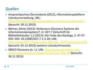Quellen






Ansprechpartner/Servicekarte (2012), Informationsplattform
Literaturverwaltung, URL:
http://literaturverwaltung.wordpress.com/ansprechpartner/
(besucht: 30.11.2013)
Böhner, Dörte (2013): Verbessern Discovery Systeme die
Informationskompetenz?, In: 027.7 Zeitschrift für
Bibliothekskultur 1,2 (2013): Die Farbe des Katalogs, S. 47-57.
DOI: DOI: 10.12685/027.7-1-2-26; URL:
http://www.0277.ch/ojs/index.php/cdrs_0277/article/view/26
(besucht: 01.12.2013) (weitere Literaturhinweise)
EBSCO Discovery (o. J.), URL: http://www.ebscohost.com
/international/uploads/topicFile-german-284.pdf (besucht:
30.11.2013)
39

03.12.2013

 