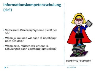 Informationskompetenzschulung
(sic!)

•

Verbessern Discovery Systeme die IK per
se?

•

Wenn ja, müssen wir dann IK überhaupt
noch schulen?

•

Wenn nein, müssen wir unsere IKSchulungen dann überhaupt umstellen?

EXPERTIN / EXPERTE
4

03.12.2013

 