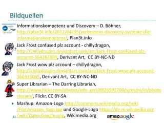 Bildquellen
Informationskompetenz und Discovery – D. Böhner,
http://plan3t.info/2012/04/05/verbessern-discovery-systeme-dieinformationskompetenz/, Plan3t.info
 Jack Frost confused plz account - chillydragon,
http://chillydragon.deviantart.com/art/Jack-Frost-confused-plzaccount-364287809, Derivant Art, CC BY-NC-ND
 Jack Frost wow plz account – chillydragon,
http://chillydragon.deviantart.com/art/Jack-Frost-wow-plz-account360335065, Derivant Art, CC BY-NC-ND
 Super Librarian – The Darring Librarian,
http://www.flickr.com/photos/info_grrl/8926992700/sizes/m/in/photo
stream/, Flickr, CC BY-SA
 Mashup: Amazon-Logo http://commons.wikimedia.org/wiki
/File:Amazon_logo.jpg und Google-Logo https://de.m.wikipedia.org
42 /wiki/Datei:Google.png, Wikimedia.org
03.12.2013


 