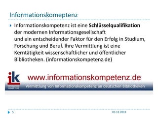 Informationskomeptenz
Informationskompetenz ist eine Schlüsselqualifikation
der modernen Informationsgesellschaft
und ein entscheidender Faktor für den Erfolg in Studium,
Forschung und Beruf. Ihre Vermittlung ist eine
Kerntätigkeit wissenschaftlicher und öffentlicher
Bibliotheken. (informationskompetenz.de)



5

03.12.2013

 