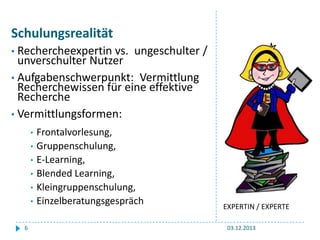 Schulungsrealität
• Rechercheexpertin

vs. ungeschulter /
unverschulter Nutzer
• Aufgabenschwerpunkt: Vermittlung
Recherchewissen für eine effektive
Recherche
• Vermittlungsformen:
•
•
•
•
•
•
6

Frontalvorlesung,
Gruppenschulung,
E-Learning,
Blended Learning,
Kleingruppenschulung,
Einzelberatungsgespräch

EXPERTIN / EXPERTE
03.12.2013

 