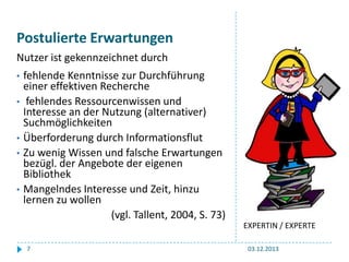 Postulierte Erwartungen
Nutzer ist gekennzeichnet durch
•
•

•
•

•

fehlende Kenntnisse zur Durchführung
einer effektiven Recherche
fehlendes Ressourcenwissen und
Interesse an der Nutzung (alternativer)
Suchmöglichkeiten
Überforderung durch Informationsflut
Zu wenig Wissen und falsche Erwartungen
bezügl. der Angebote der eigenen
Bibliothek
Mangelndes Interesse und Zeit, hinzu
lernen zu wollen
(vgl. Tallent, 2004, S. 73)
EXPERTIN / EXPERTE
7

03.12.2013

 
