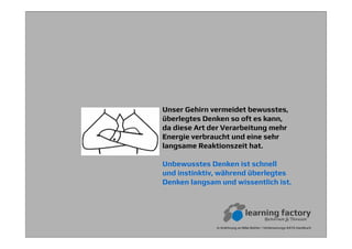 In Anlehnung an Mike Rother / Verbesserungs-KATA Handbuch
Unser Gehirn vermeidet bewusstes,
überlegtes Denken so oft es kann,
da diese Art der Verarbeitung mehr
Energie verbraucht und eine sehr
langsame Reaktionszeit hat.
Unbewusstes Denken ist schnell
und instinktiv, während überlegtes
Denken langsam und wissentlich ist.
 
