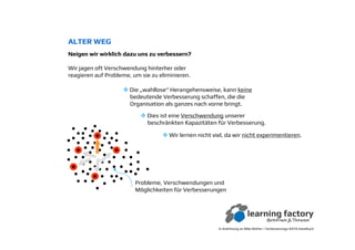 Probleme, Verschwendungen und
Möglichkeiten für Verbesserungen
ALTER WEG
Neigen wir wirklich dazu uns zu verbessern?Neigen wir wirklich dazu uns zu verbessern?
Wir jagen oft Verschwendung hinterher oder
reagieren auf Probleme, um sie zu eliminieren.
In Anlehnung an Mike Rother / Verbesserungs-KATA Handbuch
Die „wahllose“ Herangehensweise, kann keine
bedeutende Verbesserung schaffen, die die
Organisation als ganzes nach vorne bringt.
Dies ist eine Verschwendung unserer
beschränkten Kapazitäten für Verbesserung.
Wir lernen nicht viel, da wir nicht experimentieren.
 